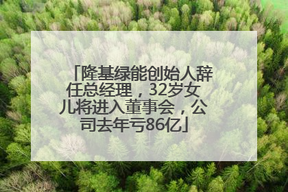 隆基绿能创始人辞任总经理，32岁女儿将进入董事会，公司去年亏86亿
