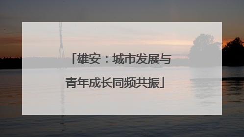 雄安：城市发展与青年成长同频共振
