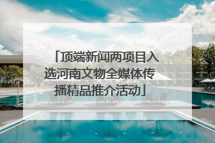 顶端新闻两项目入选河南文物全媒体传播精品推介活动