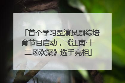 首个学习型演员剧综培育节目启动，《江南·十二场欢聚》选手亮相