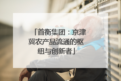 首衡集团：京津冀农产品流通的枢纽与创新者
