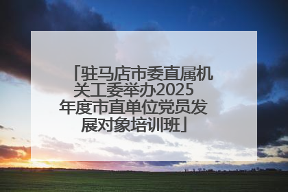 驻马店市委直属机关工委举办2025年度市直单位党员发展对象培训班