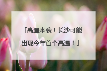 高温来袭！长沙可能出现今年首个高温！