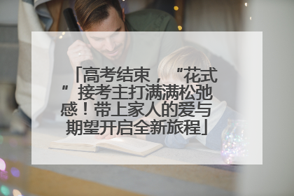高考结束，“花式”接考主打满满松弛感！带上家人的爱与期望开启全新旅程