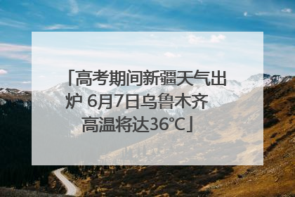 高考期间新疆天气出炉 6月7日乌鲁木齐高温将达36℃