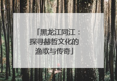 黑龙江同江：探寻赫哲文化的渔歌与传奇