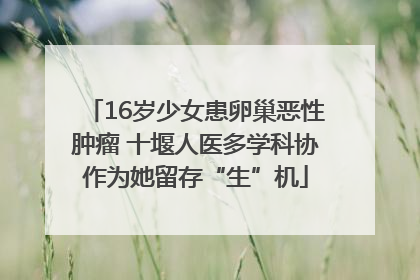 16岁少女患卵巢恶性肿瘤 十堰人医多学科协作为她留存“生”机