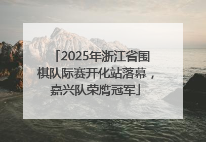 2025年浙江省围棋队际赛开化站落幕，嘉兴队荣膺冠军