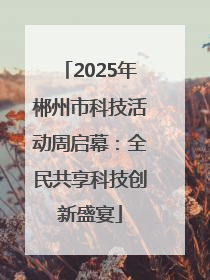 2025年郴州市科技活动周启幕：全民共享科技创新盛宴