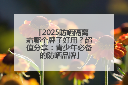 2025防晒隔离霜哪个牌子好用？超值分享：青少年必备的防晒品牌