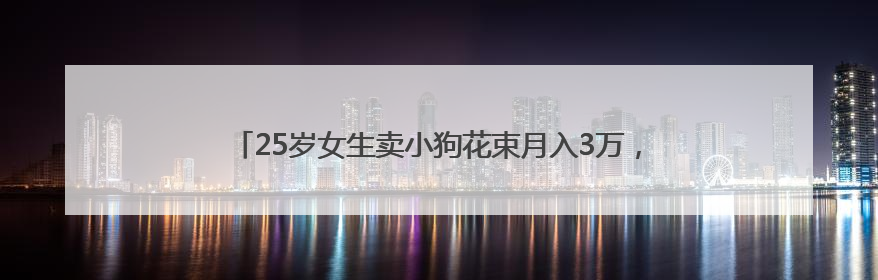 25岁女生卖小狗花束月入3万，一束328元，一天要接上百单