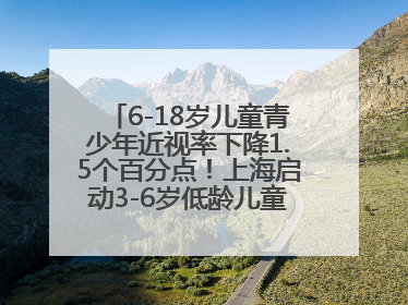 6-18岁儿童青少年近视率下降1.5个百分点！上海启动3-6岁低龄儿童近视监测与干预