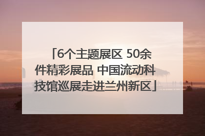 6个主题展区 50余件精彩展品 中国流动科技馆巡展走进兰州新区